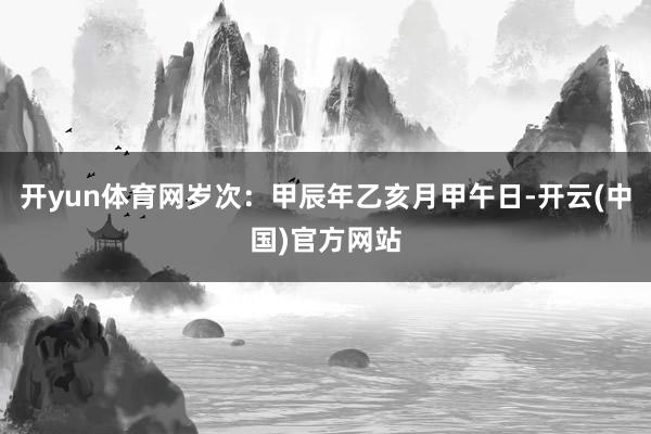 开yun体育网岁次：甲辰年乙亥月甲午日-开云(中国)官方网站