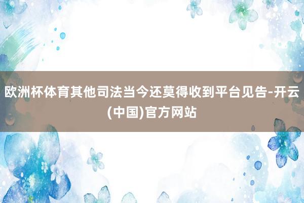 欧洲杯体育其他司法当今还莫得收到平台见告-开云(中国)官方网站