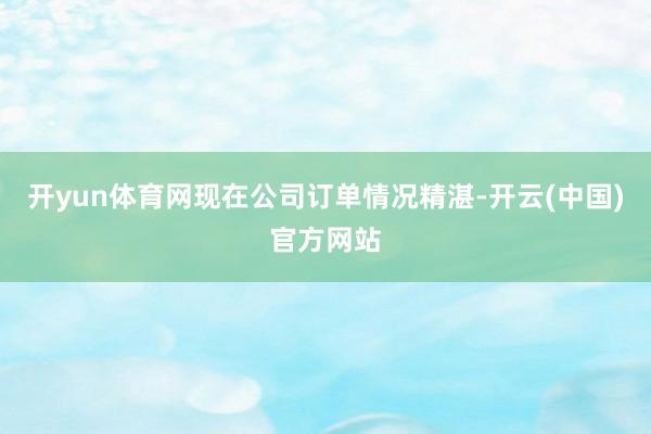 开yun体育网现在公司订单情况精湛-开云(中国)官方网站