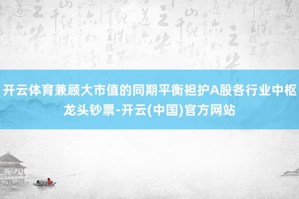 开云体育兼顾大市值的同期平衡袒护A股各行业中枢龙头钞票-开云(中国)官方网站