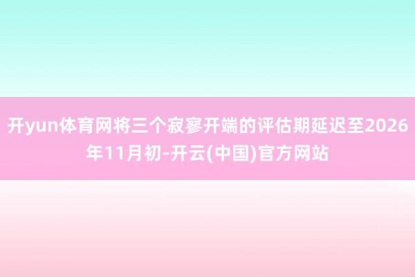 开yun体育网将三个寂寥开端的评估期延迟至2026年11月初-开云(中国)官方网站
