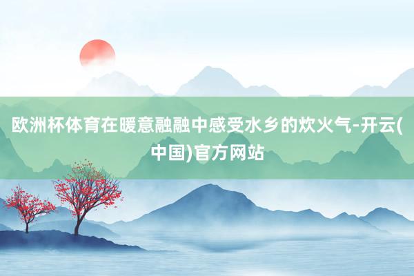 欧洲杯体育在暖意融融中感受水乡的炊火气-开云(中国)官方网站