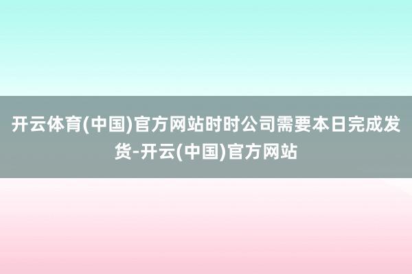 开云体育(中国)官方网站时时公司需要本日完成发货-开云(中国)官方网站