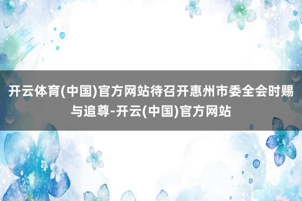 开云体育(中国)官方网站待召开惠州市委全会时赐与追尊-开云(中国)官方网站