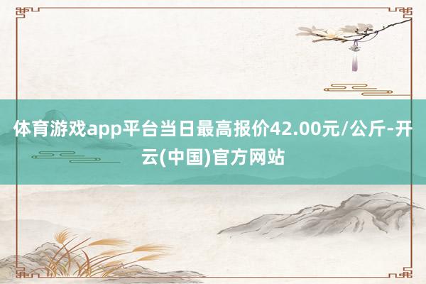 体育游戏app平台当日最高报价42.00元/公斤-开云(中国)官方网站