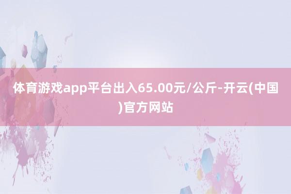 体育游戏app平台出入65.00元/公斤-开云(中国)官方网站