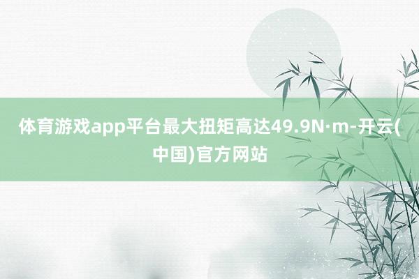 体育游戏app平台最大扭矩高达49.9N·m-开云(中国)官方网站