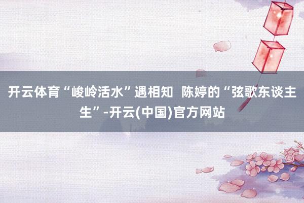 开云体育“峻岭活水”遇相知  陈婷的“弦歌东谈主生”-开云(中国)官方网站