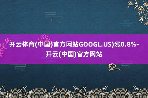 开云体育(中国)官方网站GOOGL.US)涨0.8%-开云(中国)官方网站