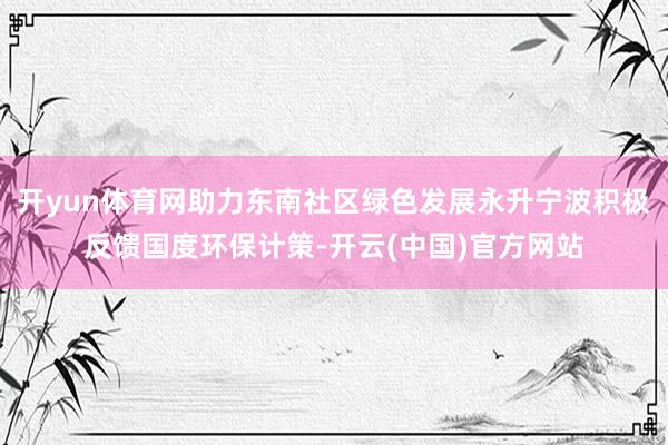 开yun体育网助力东南社区绿色发展永升宁波积极反馈国度环保计策-开云(中国)官方网站