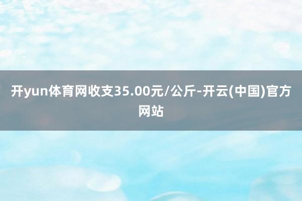 开yun体育网收支35.00元/公斤-开云(中国)官方网站