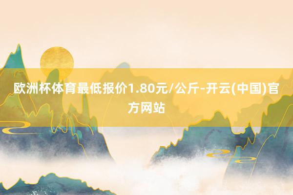欧洲杯体育最低报价1.80元/公斤-开云(中国)官方网站
