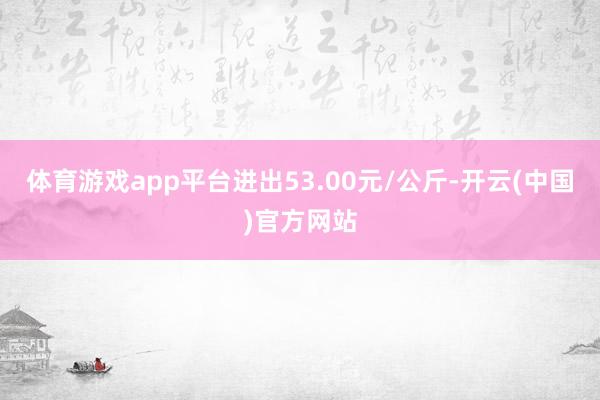 体育游戏app平台进出53.00元/公斤-开云(中国)官方网站