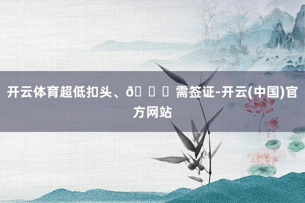 开云体育超低扣头、🈚需签证-开云(中国)官方网站