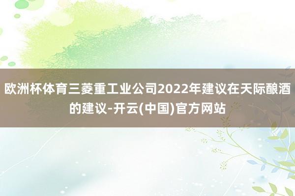 欧洲杯体育三菱重工业公司2022年建议在天际酿酒的建议-开云(中国)官方网站