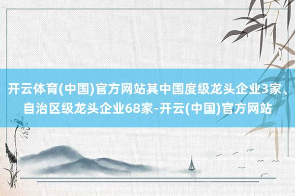 开云体育(中国)官方网站其中国度级龙头企业3家、自治区级龙头企业68家-开云(中国)官方网站