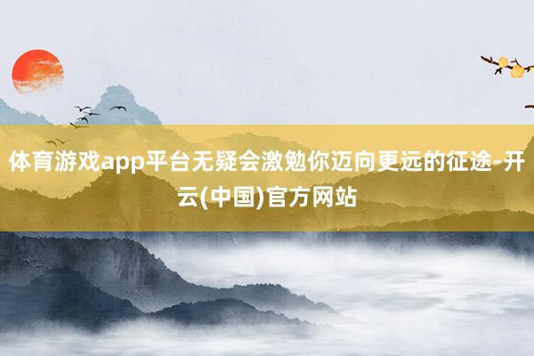 体育游戏app平台无疑会激勉你迈向更远的征途-开云(中国)官方网站