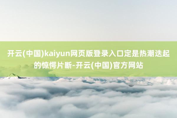 开云(中国)kaiyun网页版登录入口定是热潮迭起的惊愕片断-开云(中国)官方网站