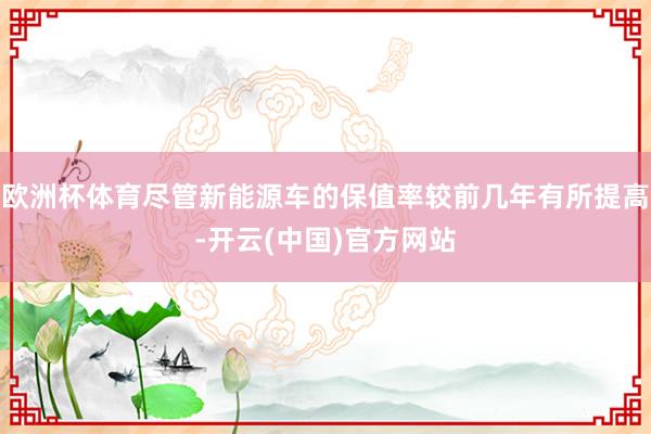 欧洲杯体育尽管新能源车的保值率较前几年有所提高-开云(中国)官方网站