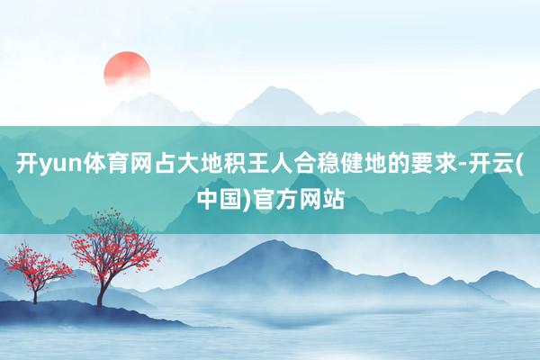 开yun体育网占大地积王人合稳健地的要求-开云(中国)官方网站