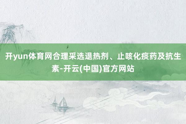 开yun体育网合理采选退热剂、止咳化痰药及抗生素-开云(中国)官方网站