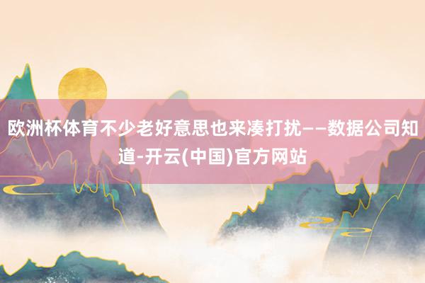 欧洲杯体育不少老好意思也来凑打扰——数据公司知道-开云(中国)官方网站