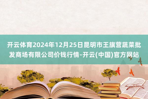 开云体育2024年12月25日昆明市王旗营蔬菜批发商场有限公司价钱行情-开云(中国)官方网站