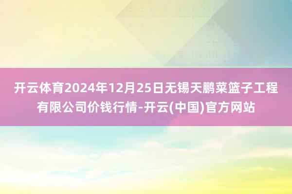 开云体育2024年12月25日无锡天鹏菜篮子工程有限公司价钱行情-开云(中国)官方网站