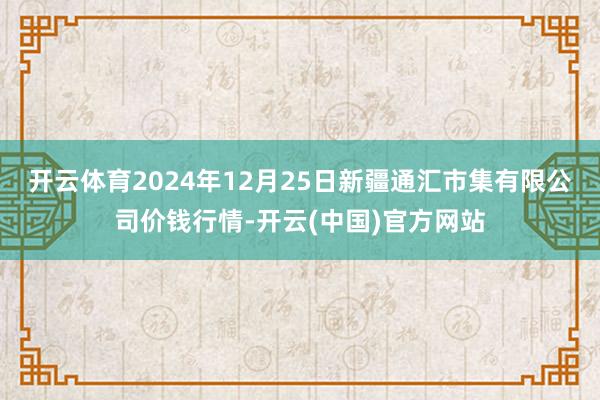 开云体育2024年12月25日新疆通汇市集有限公司价钱行情-开云(中国)官方网站