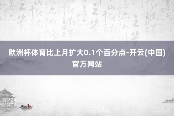 欧洲杯体育比上月扩大0.1个百分点-开云(中国)官方网站
