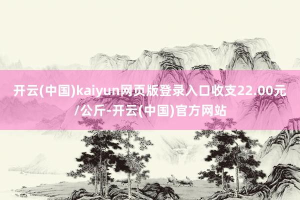 开云(中国)kaiyun网页版登录入口收支22.00元/公斤-开云(中国)官方网站