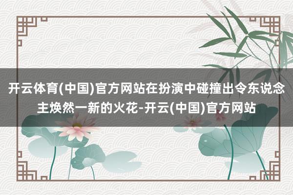 开云体育(中国)官方网站在扮演中碰撞出令东说念主焕然一新的火花-开云(中国)官方网站