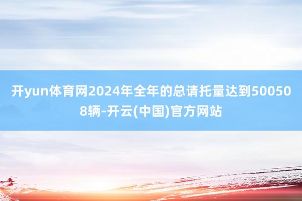 开yun体育网2024年全年的总请托量达到500508辆-开云(中国)官方网站