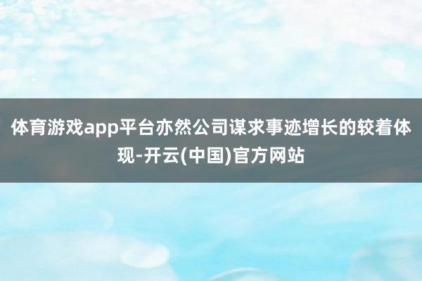 体育游戏app平台亦然公司谋求事迹增长的较着体现-开云(中国)官方网站