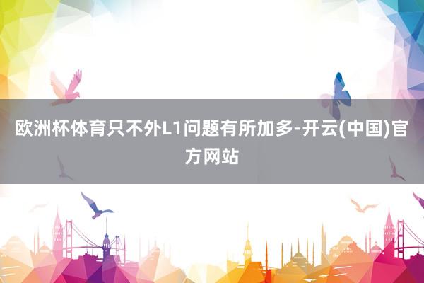 欧洲杯体育只不外L1问题有所加多-开云(中国)官方网站
