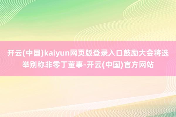 开云(中国)kaiyun网页版登录入口鼓励大会将选举别称非零丁董事-开云(中国)官方网站