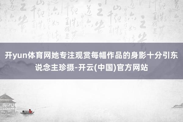 开yun体育网她专注观赏每幅作品的身影十分引东说念主珍摄-开云(中国)官方网站