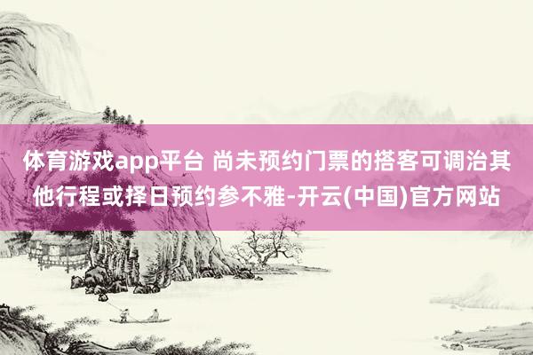 体育游戏app平台 尚未预约门票的搭客可调治其他行程或择日预约参不雅-开云(中国)官方网站