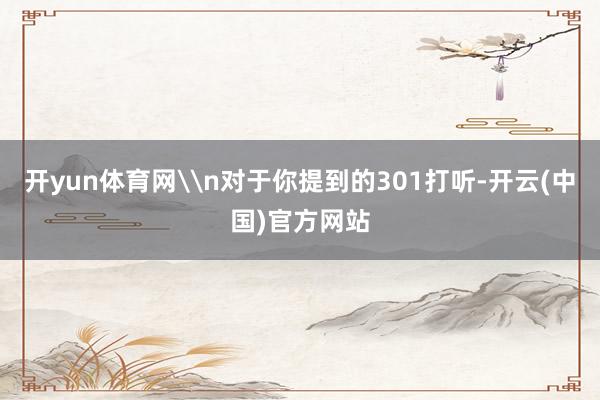 开yun体育网\n对于你提到的301打听-开云(中国)官方网站