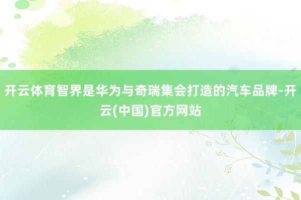 开云体育智界是华为与奇瑞集会打造的汽车品牌-开云(中国)官方网站