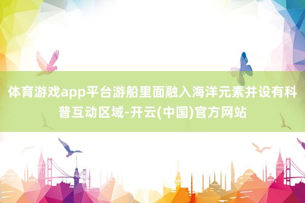 体育游戏app平台游船里面融入海洋元素并设有科普互动区域-开云(中国)官方网站