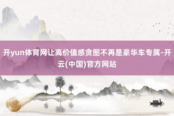 开yun体育网让高价值感贪图不再是豪华车专属-开云(中国)官方网站