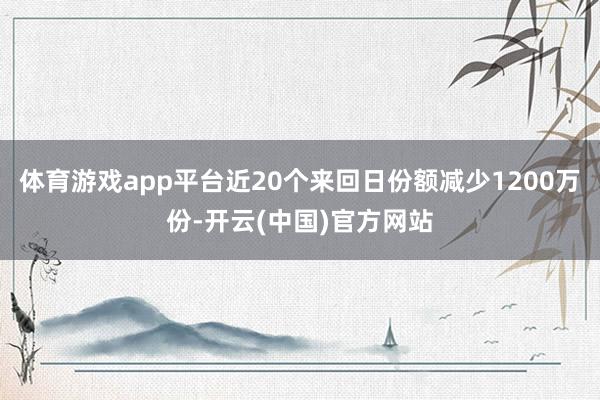 体育游戏app平台近20个来回日份额减少1200万份-开云(中国)官方网站