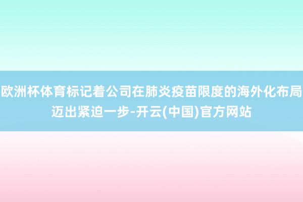 欧洲杯体育标记着公司在肺炎疫苗限度的海外化布局迈出紧迫一步-开云(中国)官方网站