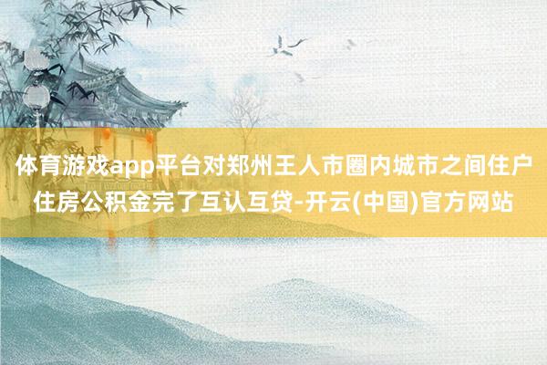 体育游戏app平台对郑州王人市圈内城市之间住户住房公积金完了互认互贷-开云(中国)官方网站