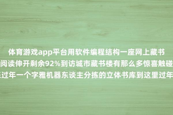 体育游戏app平台用软件编程结构一座网上藏书楼安置在室内供来访者阅读伸开剩余92%到访城市藏书楼有那么多惊喜触碰视觉和触觉到这里来过年一个字雅机器东谈主分拣的立体书库到这里过年——真好！这里也流溢着年味儿兔儿爷——萌一帆风顺冰嬉图娟东谈主迎春包袱裁剪：夏天 发布于：山东省-开云(中国)官方网站