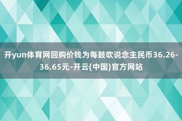 开yun体育网回购价钱为每鼓吹说念主民币36.26-36.65元-开云(中国)官方网站