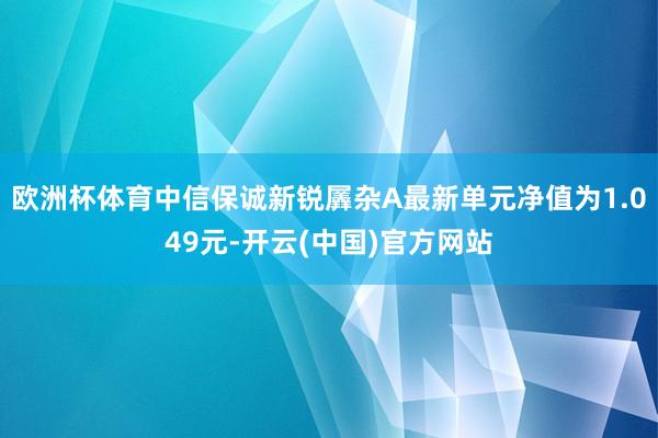 欧洲杯体育中信保诚新锐羼杂A最新单元净值为1.049元-开云(中国)官方网站