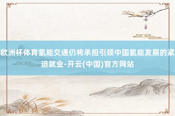 欧洲杯体育氢能交通仍将承担引颈中国氢能发展的紧迫就业-开云(中国)官方网站