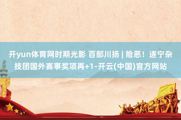 开yun体育网时期光影 百部川扬 | 险恶！遂宁杂技团国外赛事奖项再+1-开云(中国)官方网站